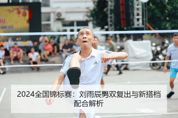 2024全国锦标赛：刘雨辰男双复出与新搭档配合解析